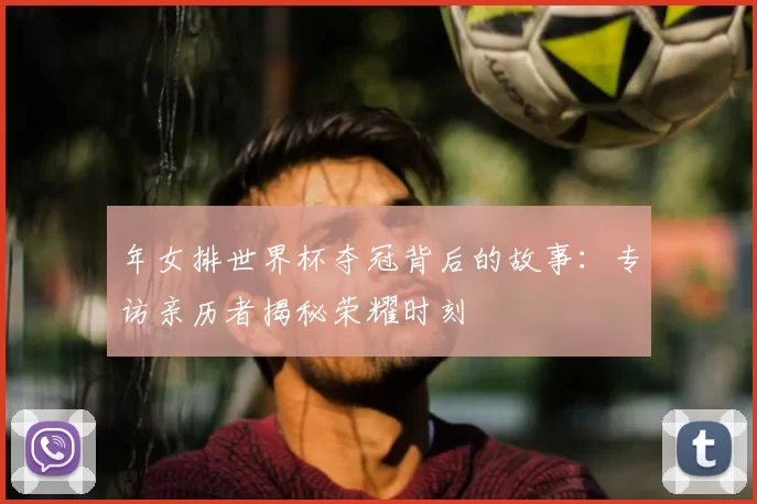 年女排世界杯夺冠背后的故事：专访亲历者揭秘荣耀时刻
