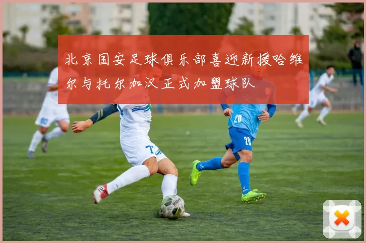 北京国安足球俱乐部喜迎新援哈维尔与托尔加汉正式加盟球队