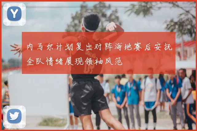 内马尔计划复出对阵海地赛后安抚全队情绪展现领袖风范