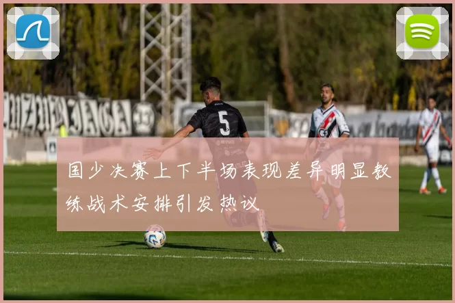 国少决赛上下半场表现差异明显教练战术安排引发热议