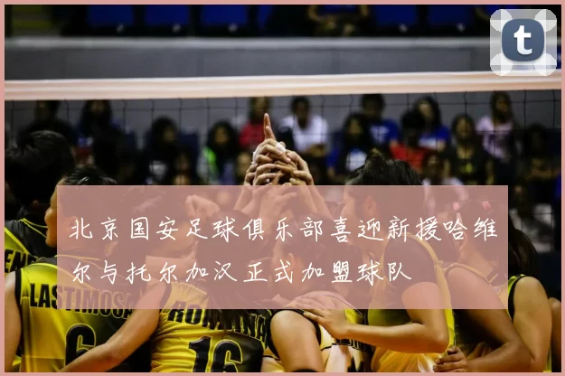 北京国安足球俱乐部喜迎新援哈维尔与托尔加汉正式加盟球队