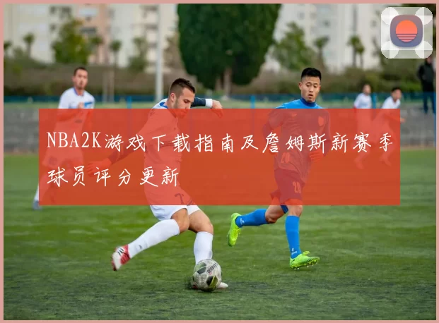 NBA2K游戏下载指南及詹姆斯新赛季球员评分更新
