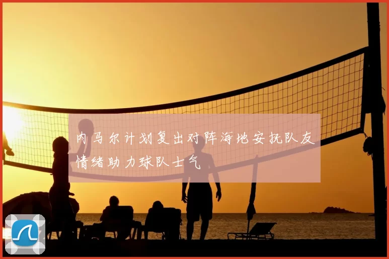 内马尔计划复出对阵海地安抚队友情绪助力球队士气