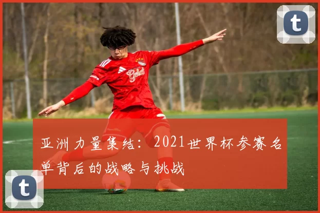亚洲力量集结：2021世界杯参赛名单背后的战略与挑战