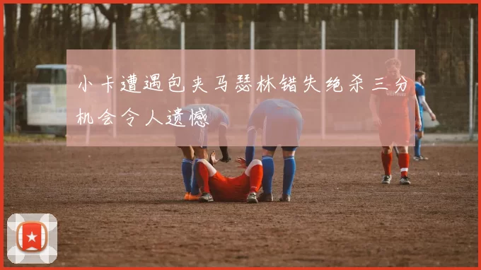 小卡遭遇包夹马瑟林错失绝杀三分机会令人遗憾