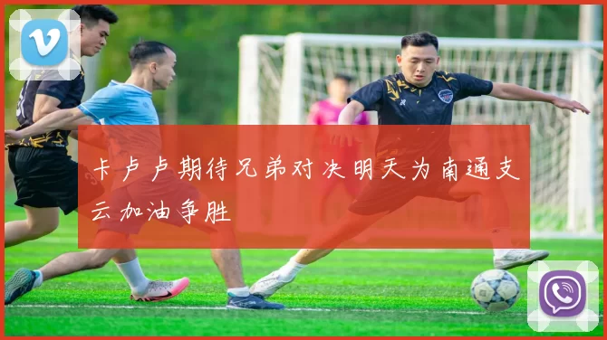 卡卢卢期待兄弟对决明天为南通支云加油争胜