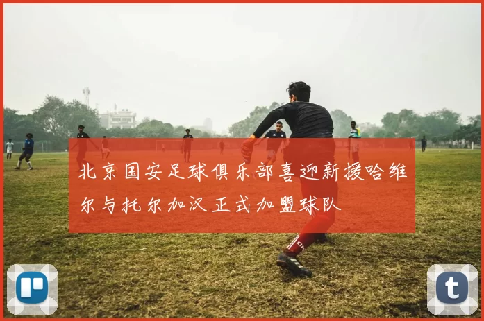 北京国安足球俱乐部喜迎新援哈维尔与托尔加汉正式加盟球队