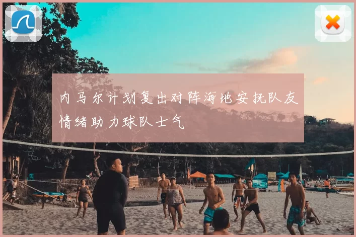 内马尔计划复出对阵海地安抚队友情绪助力球队士气