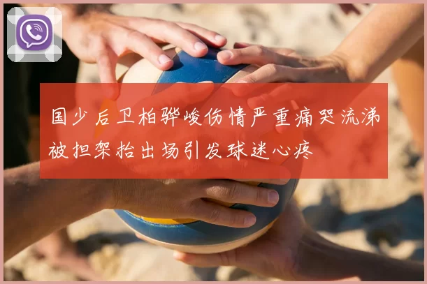 国少后卫柏骅峻伤情严重痛哭流涕被担架抬出场引发球迷心疼
