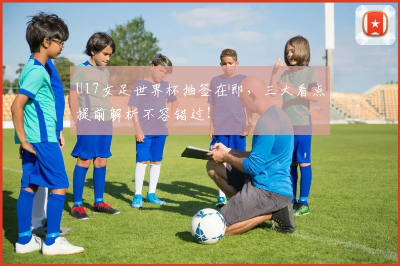 U17女足世界杯抽签在即,三大看点提前解析不容错过!
