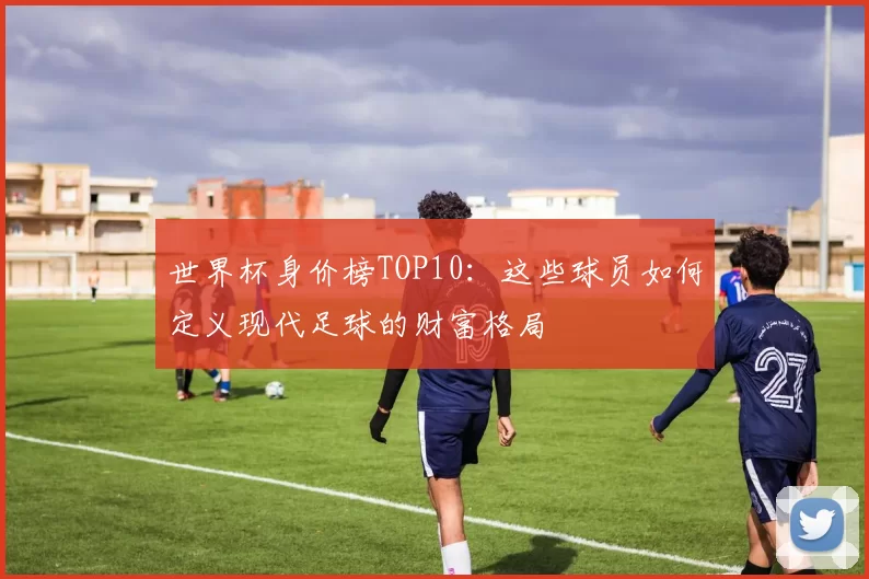 世界杯身价榜TOP10：这些球员如何定义现代足球的财富格局