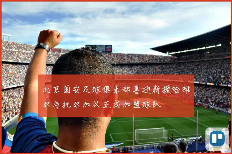 北京国安足球俱乐部喜迎新援哈维尔与托尔加汉正式加盟球队