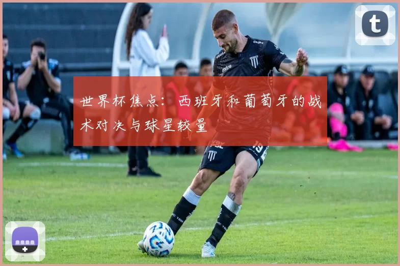 世界杯焦点：西班牙和葡萄牙的战术对决与球星较量
