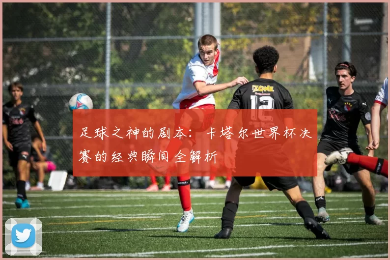 足球之神的剧本:卡塔尔世界杯决赛的经典瞬间全解析