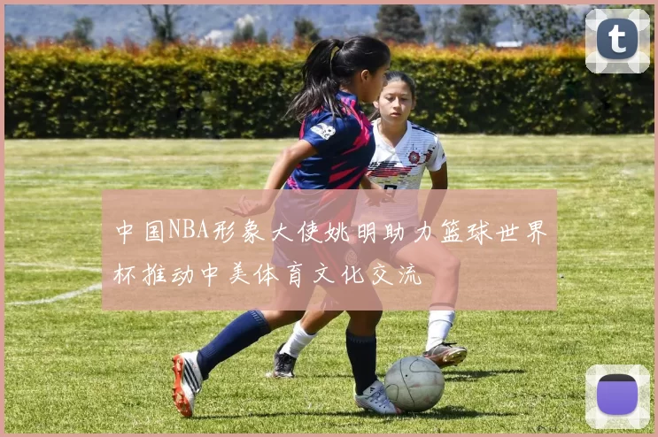 中国NBA形象大使姚明助力篮球世界杯推动中美体育文化交流