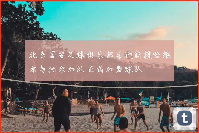 北京国安足球俱乐部喜迎新援哈维尔与托尔加汉正式加盟球队