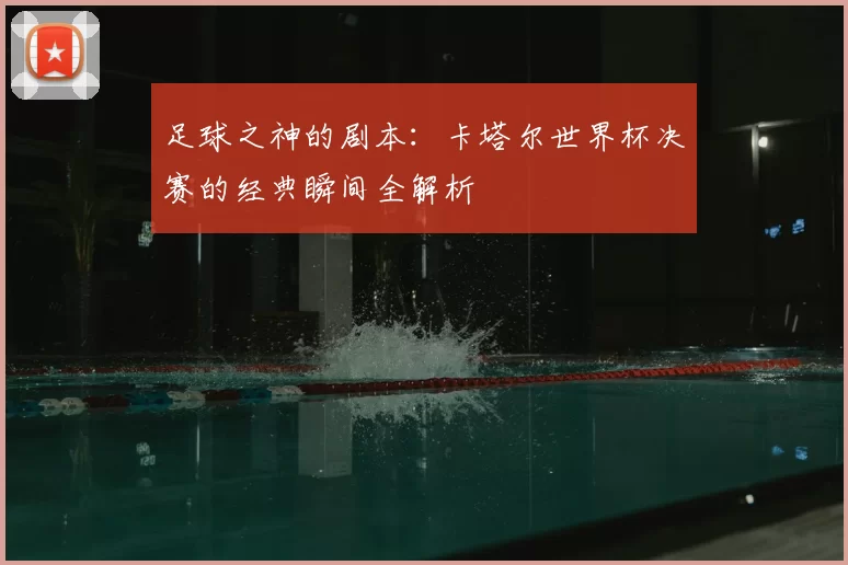 足球之神的剧本：卡塔尔世界杯决赛的经典瞬间全解析