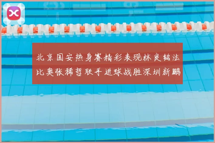 北京国安热身赛精彩表现林良铭法比奥张稀哲联手进球战胜深圳新鹏城