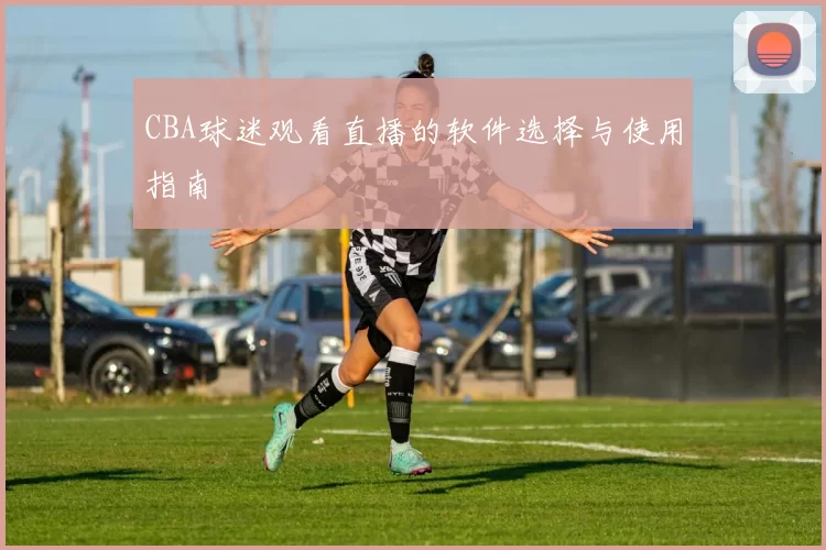 CBA球迷观看直播的软件选择与使用指南