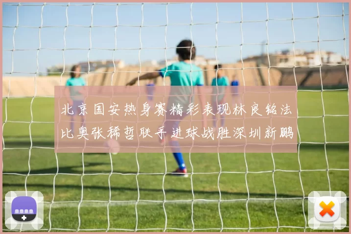 北京国安热身赛精彩表现林良铭法比奥张稀哲联手进球战胜深圳新鹏城