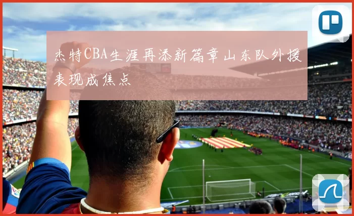 杰特CBA生涯再添新篇章山东队外援表现成焦点