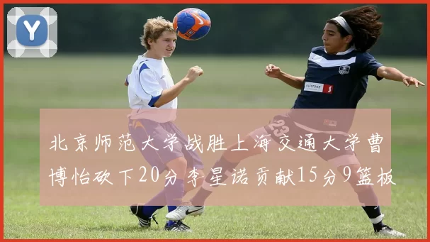 北京师范大学战胜上海交通大学曹博怡砍下20分李星诺贡献15分9篮板马天雨表现出色