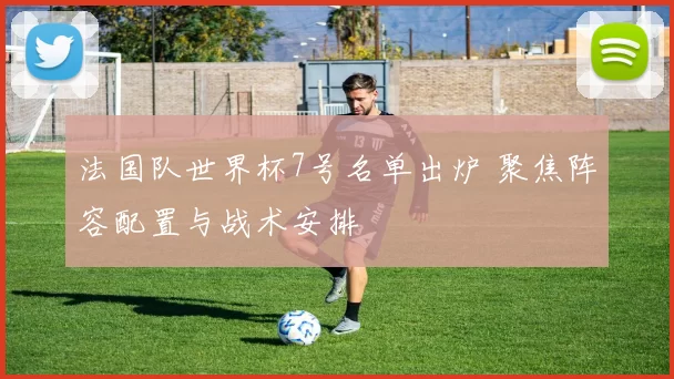 法国队世界杯7号名单出炉 聚焦阵容配置与战术安排
