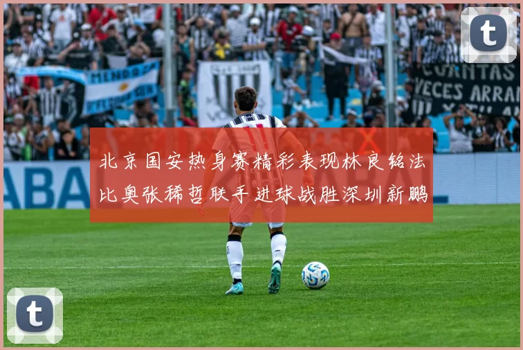 北京国安热身赛精彩表现林良铭法比奥张稀哲联手进球战胜深圳新鹏城