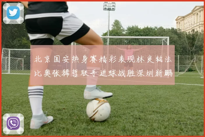 北京国安热身赛精彩表现林良铭法比奥张稀哲联手进球战胜深圳新鹏城